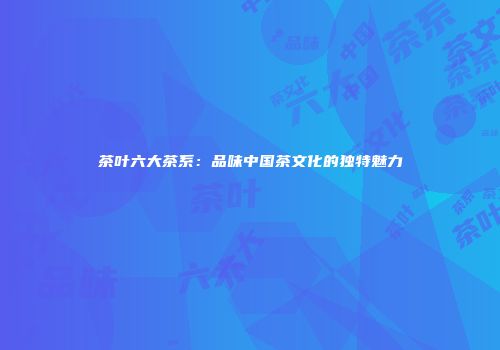 茶叶六大茶系：品味中国茶文化的独特魅力