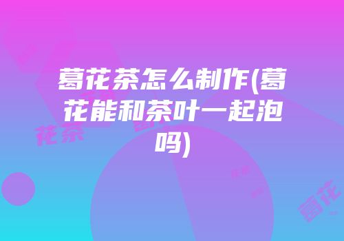 葛花茶怎么制作(葛花能和茶叶一起泡吗)