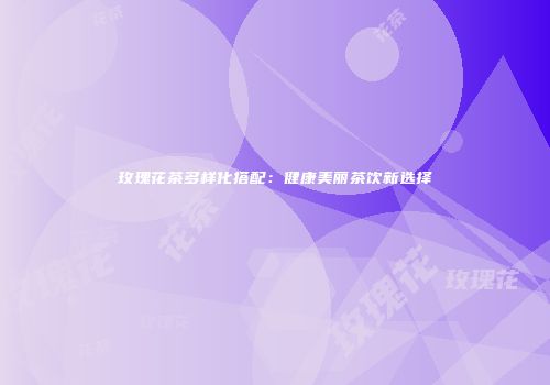 玫瑰花茶多样化搭配：健康美丽茶饮新选择