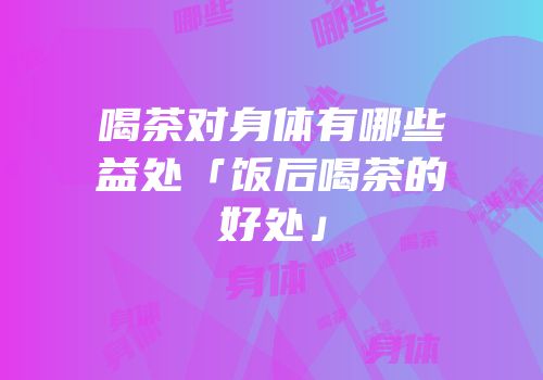 喝茶对身体有哪些益处「饭后喝茶的好处」