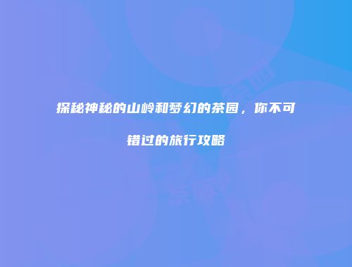 探秘神秘的山岭和梦幻的茶园，你不可错过的旅行攻略