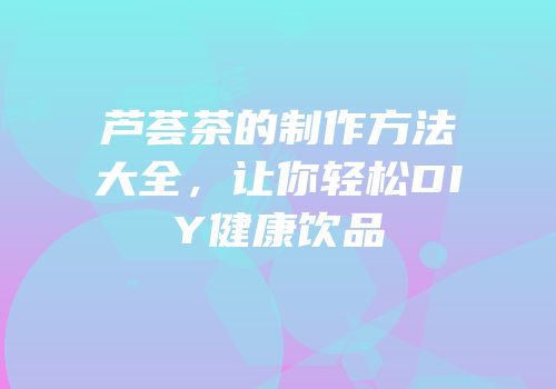 芦荟茶的制作方法大全，让你轻松DIY健康饮品