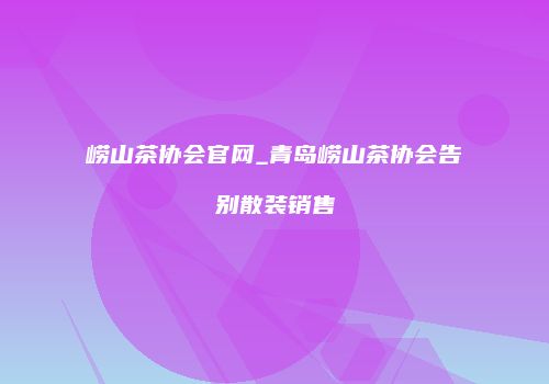 崂山茶协会官网_青岛崂山茶协会告别散装销售