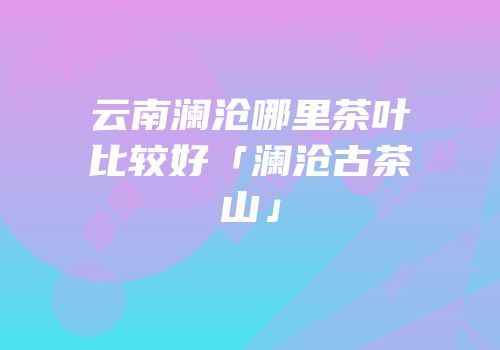 云南澜沧哪里茶叶比较好「澜沧古茶山」