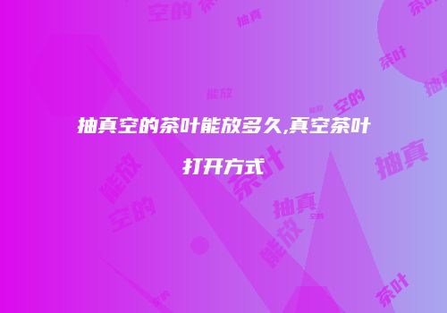 抽真空的茶叶能放多久,真空茶叶打开方式