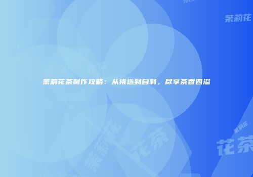 茉莉花茶制作攻略：从挑选到自制，尽享茶香四溢