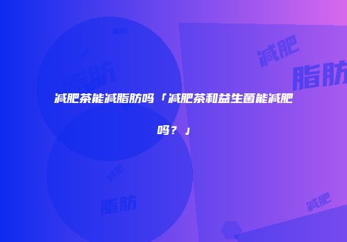 减肥茶能减脂肪吗「减肥茶和益生菌能减肥吗？」