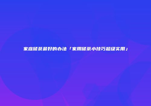 家庭储茶最好的办法「家用储茶小技巧超级实用」