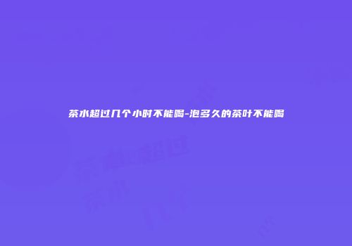 茶水超过几个小时不能喝-泡多久的茶叶不能喝