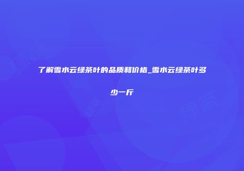 了解雪水云绿茶叶的品质和价格_雪水云绿茶叶多少一斤