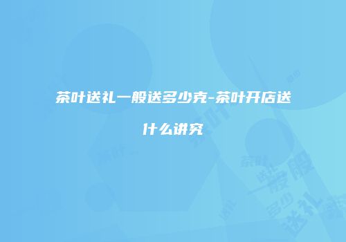 茶叶送礼一般送多少克-茶叶开店送什么讲究