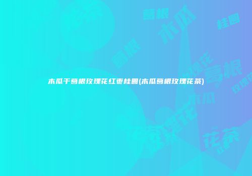 木瓜干葛根玫瑰花红枣桂圆(木瓜葛根玫瑰花茶)