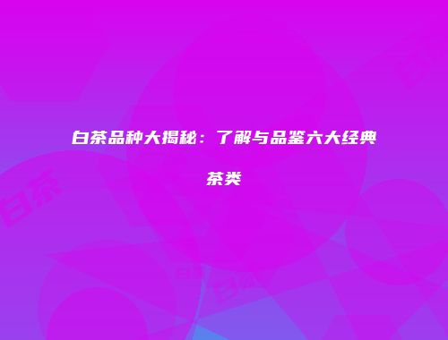 白茶品种大揭秘：了解与品鉴六大经典茶类