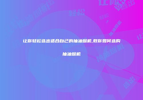 让你轻松选出适合自己的抽油烟机,教你如何选购抽油烟机