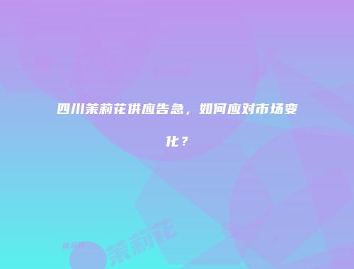 四川茉莉花供应告急，如何应对市场变化？