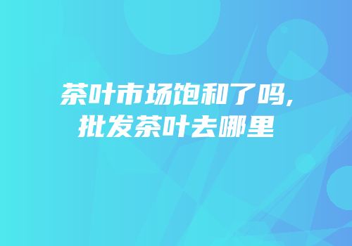 茶叶市场饱和了吗,批发茶叶去哪里