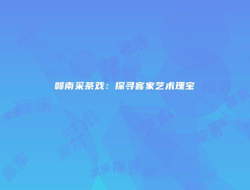赣南采茶戏：探寻客家艺术瑰宝