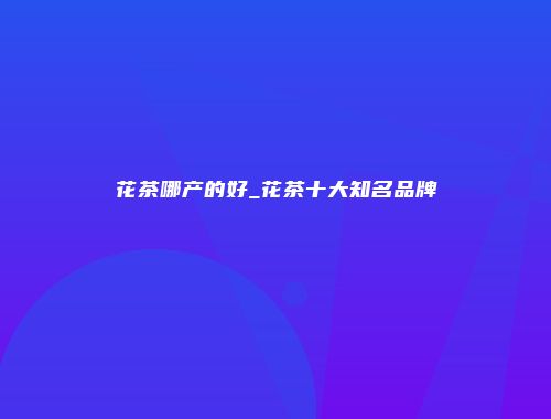 花茶哪产的好_花茶十大知名品牌