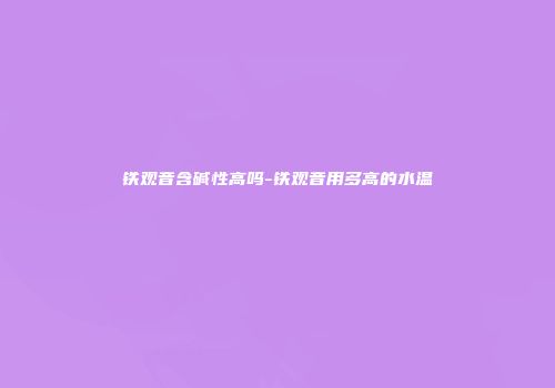 铁观音含碱性高吗-铁观音用多高的水温