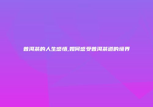 普洱茶的人生感悟,如何感受普洱茶道的境界