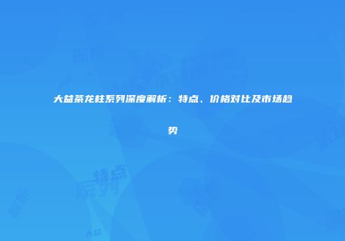 大益茶龙柱系列深度解析：特点、价格对比及市场趋势