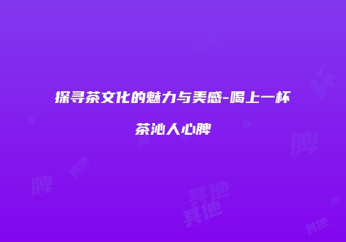 探寻茶文化的魅力与美感-喝上一杯茶沁人心脾