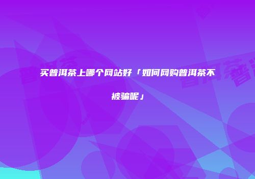 买普洱茶上哪个网站好「如何网购普洱茶不被骗呢」