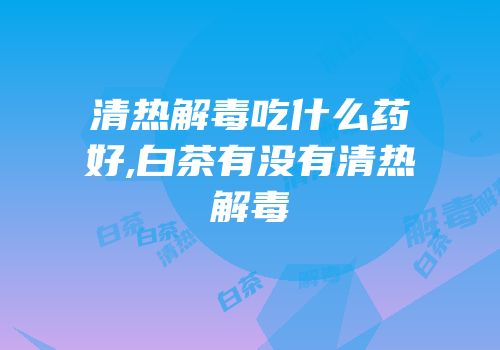 清热解毒吃什么药好,白茶有没有清热解毒