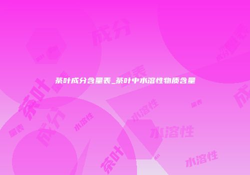 茶叶成分含量表_茶叶中水溶性物质含量