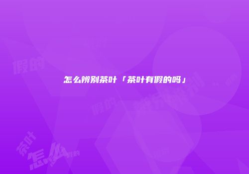 怎么辨别茶叶「茶叶有假的吗」