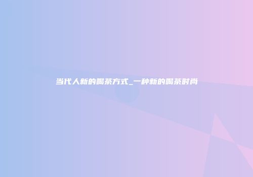 当代人新的喝茶方式_一种新的喝茶时尚