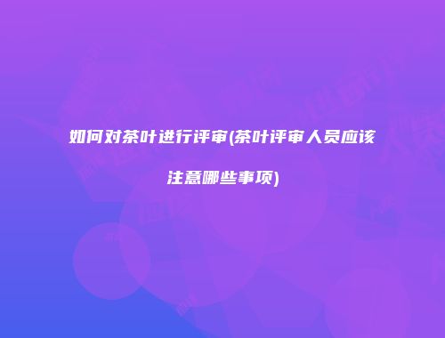 如何对茶叶进行评审(茶叶评审人员应该注意哪些事项)