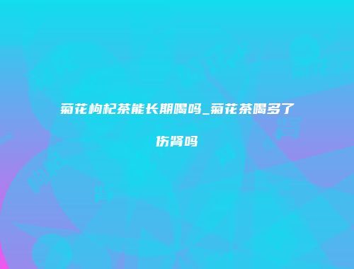 菊花枸杞茶能长期喝吗_菊花茶喝多了伤肾吗