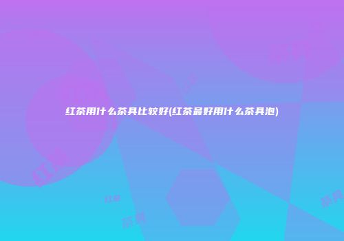 红茶用什么茶具比较好(红茶最好用什么茶具泡)