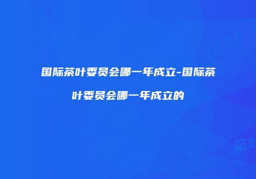 国际茶叶委员会哪一年成立-国际茶叶委员会哪一年成立的
