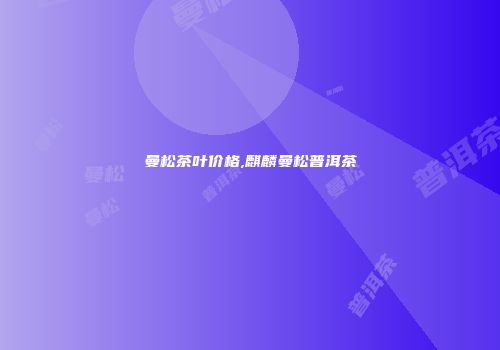曼松茶叶价格,麒麟曼松普洱茶