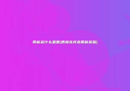 雨前茶什么意思(西湖龙井茶雨前茶指)