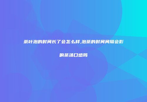 茶叶泡的时间长了会怎么样,泡茶的时间间隔会影响茶汤口感吗