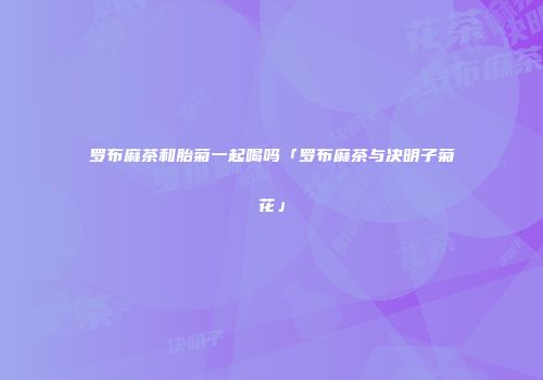 罗布麻茶和胎菊一起喝吗「罗布麻茶与决明子菊花」