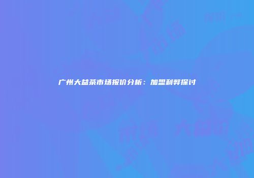 广州大益茶市场报价分析：加盟利弊探讨