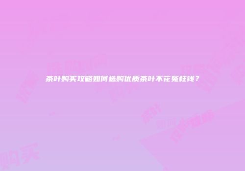 茶叶购买攻略如何选购优质茶叶不花冤枉钱？