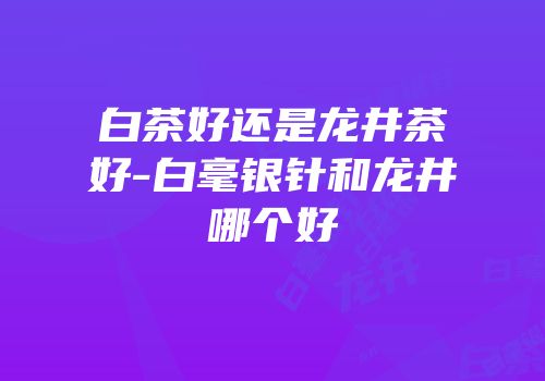 白茶好还是龙井茶好-白毫银针和龙井哪个好