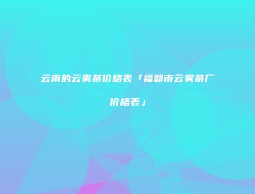 云南的云雾茶价格表「福鼎市云雾茶厂价格表」