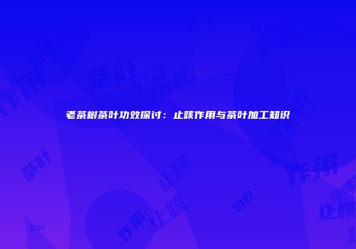 老茶树茶叶功效探讨：止咳作用与茶叶加工知识