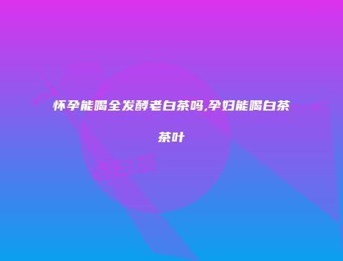 怀孕能喝全发酵老白茶吗,孕妇能喝白茶茶叶