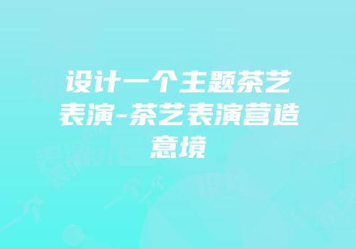 设计一个主题茶艺表演-茶艺表演营造意境