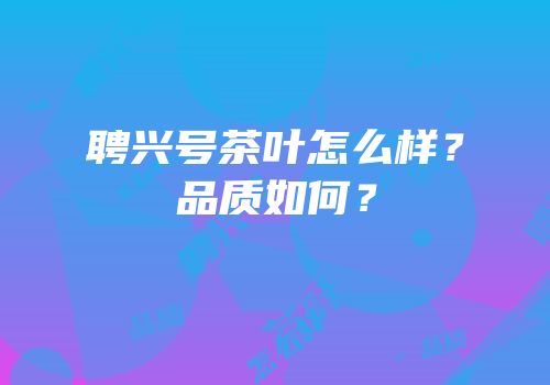 聘兴号茶叶怎么样？品质如何？