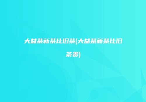 大益茶新茶比旧茶(大益茶新茶比旧茶贵)