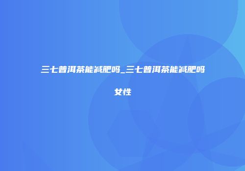 三七普洱茶能减肥吗_三七普洱茶能减肥吗女性