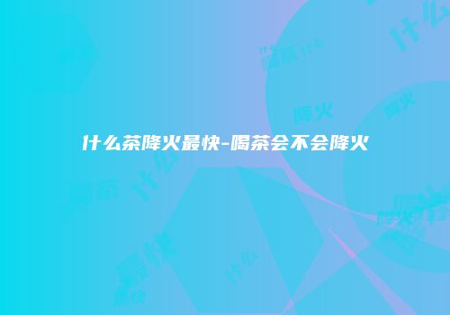 什么茶降火最快-喝茶会不会降火